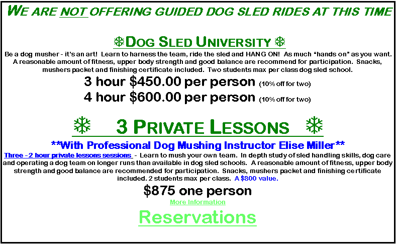 Text Box: We are not offering guided dog sled rides at this time  TDog Sled University T Be a dog musher - its an art!  Learn to harness the team, ride the sled and HANG ON!  As much hands on as you want.   A reasonable amount of fitness, upper body strength and good balance are recommend for participation.  Snacks, mushers packet and finishing certificate included.  Two students max per class dog sled school.3 hour $450.00 per person (10% off for two)4 hour $600.00 per person (10% off for two)T 3 Private Lessons   T**With Professional Dog Mushing Instructor Elise Miller**Three - 2 hour private lessons sessions  -  Learn to mush your own team.  In depth study of sled handling skills, dog care and operating a dog team on longer runs than available in dog sled schools.  A reasonable amount of fitness, upper body strength and good balance are recommended for participation.  Snacks, mushers packet and finishing certificate included. 2 students max per class.  A $800 value.  $875 one person          More InformationReservations